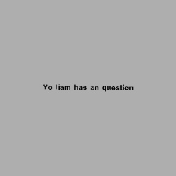 Yo liam has an question